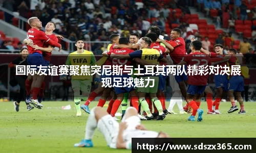 国际友谊赛聚焦突尼斯与土耳其两队精彩对决展现足球魅力