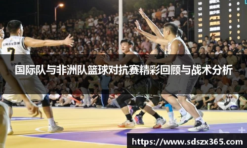 国际队与非洲队篮球对抗赛精彩回顾与战术分析